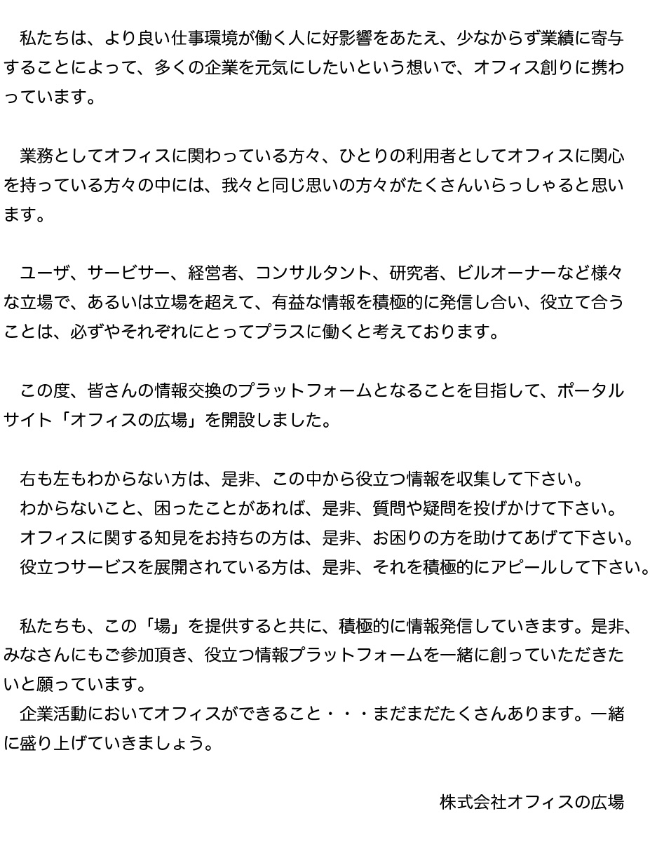 私たち、株式会社ディー・サインは、様々な企業のオフィス創りをお手伝いさせていただいています。
そして、そこには、より良い仕事環境が働く人に好影響をあたえ、少なからず業績に寄与することによって、多くの企業を元気にしたいという想いがあります。
業務としてオフィスに関わっている方々、ひとりの利用者としてオフィスに関心を持っている方々の中には、我々と同じ想いの方々がたくさんいらっしゃると思います。
ユーザー、サービサー、経営者、コンサルタント、研究者、ビルオーナーなど、様々な立場で、あるいは立場を超えて、有益な情報を積極的に発信し合い、役立て合うことは、必ずやそれぞれにとってプラスに働くと考えています。

この度、みなさんの情報交換のプラットフォームとなることを目指して、ポータルサイト「オフィスの広場」を開設しました。
右も左もわからない方は、是非、この中から役立つ情報を収集して下さい。
わからないこと、困ったことがあれば、是非、質問や疑問を投げかけて下さい。
オフィスに関する知見をお持ちの方は、是非、お困りの方を助けてあげて下さい。
役立つサービスを展開されている方は、是非、それを積極的にアピールして下さい。
私たちも、この「場」を提供すると共に、積極的に情報発信していきます。是非、みんさんにもご参加頂き、役立つ情報プラットフォームを一緒に創っていただきたいと願っています。
企業活動においてオフィスができること・・・まだまだたくさんあります。一緒に盛り上げていきましょう。

株式会社ディー・サイン 