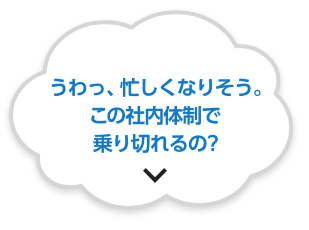 うわっ、忙しくなりそう。この社内体制で乗り切れるの？